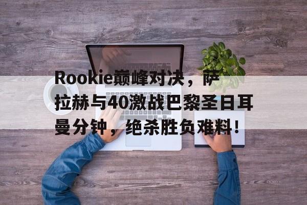 九游体育关于Rookie巅峰对决，萨拉赫与40激战巴黎圣日耳曼分钟，绝杀胜负难料！的信息